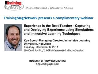 TrainingMagNetwork presents a complimentary webinar Experience is the Best Teacher - Capturing and Deploying Experience using Simulations and Immersive Learning Techniques Ken Spero, Managing Director, Immersive Learning University, NexLearn Tuesday, December 6, 2011 10:00AM Pacific / 1:00PM Eastern (60 Minute Session) REGISTER or  VIEW RECORDING:  http://bit.ly/qTRDhF 