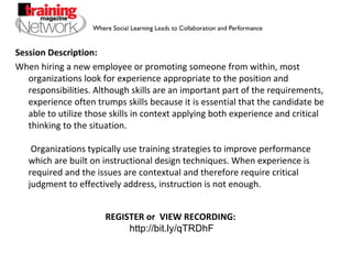 Session Description: When hiring a new employee or promoting someone from within, most organizations look for experience appropriate to the position and responsibilities. Although skills are an important part of the requirements, experience often trumps skills because it is essential that the candidate be able to utilize those skills in context applying both experience and critical thinking to the situation.  Organizations typically use training strategies to improve performance which are built on instructional design techniques. When experience is required and the issues are contextual and therefore require critical judgment to effectively address, instruction is not enough.  REGISTER or  VIEW RECORDING:  http://bit.ly/qTRDhF 