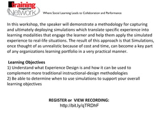 In this workshop, the speaker will demonstrate a methodology for capturing and ultimately deploying simulations which translate specific experience into learning modalities that engage the learner and help them apply the simulated experience to real-life situations. The result of this approach is that Simulations, once thought of as unrealistic because of cost and time, can become a key part of any organizations learning portfolio in a very practical manner.  Learning Objectives 1) Understand what Experience Design is and how it can be used to complement more traditional instructional-design methodologies 2) Be able to determine when to use simulations to support your overall learning objectives REGISTER or  VIEW RECORDING:  http://bit.ly/qTRDhF 