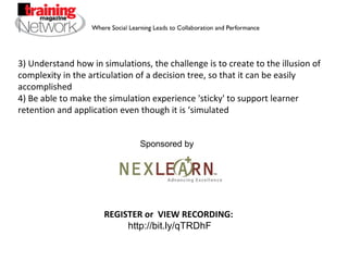 3) Understand how in simulations, the challenge is to create to the illusion of complexity in the articulation of a decision tree, so that it can be easily accomplished 4) Be able to make the simulation experience 'sticky' to support learner retention and application even though it is ‘simulated REGISTER or  VIEW RECORDING:  http://bit.ly/qTRDhF Sponsored by 