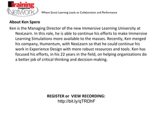 About Ken Spero Ken is the Managing Director of the new Immersive Learning University at NexLearn. In this role, he is able to continue his efforts to make Immersive Learning Simulations more available to the masses. Recently, Ken merged his company, Humentum, with NexLearn so that he could continue his work in Experience Design with more robust resources and tools. Ken has focused his efforts, in his 22 years in the field, on helping organizations do a better job of critical thinking and decision-making.  REGISTER or  VIEW RECORDING:  http://bit.ly/qTRDhF 