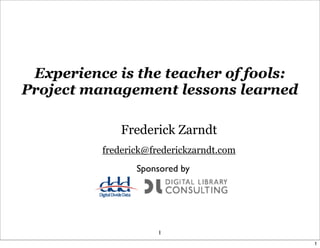 Experience is the teacher of fools:
Project management lessons learned

              Frederick Zarndt
          frederick@frederickzarndt.com
                 Sponsored by




                      1
                                          1
 