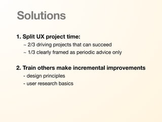 Solutions
1. Split UX project time:
  ~ 2/3 driving projects that can succeed
  ~ 1/3 clearly framed as periodic advice only


2. Train others make incremental improvements
  - design principles
  - user research basics
 
