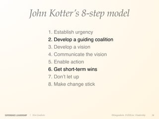 John Kotter’s 8-step model
                                        1. Establish urgency
                                        2. Develop a guiding coalition
                                        3. Develop a vision
                                        4. Communicate the vision
                                        5. Enable action
                                        6. Get short-term wins
                                        7. Don’t let up
                                        8. Make change stick




EXPERIENCE LEADERSHIP   | Kim Goodwin                                @kimgoodwin #UXILive #leadership   34
 