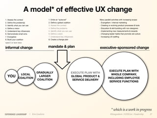 A model* of effective UX change
1. Assess the context                          1. Enlist an “autocrat”                       Many parallel activities with increasing scope:
2. Deﬁne the problem(s)                        2. Deﬁne a global coalition                   - Evangelism / internal marketing
3. Identify what you can use                   3. Assess the context                         - Creating or evolving product processes & tools
4. Deﬁne a vision                              4. Deﬁne the problems                         - Education & skill-building with non-designers
5. Understand key inﬂuencers                   5. Identify what you can use                  - Implementing new measurements & rewards
6. Demonstrate small wins                      6. Deﬁne a vision                             - Changing leader habits that promote old culture
7. Evangelize                                  7. Understand key inﬂuencers                  - Increasing UX stafﬁng
8. Build your coalition                        8. Create a change plan
repeat 3 or more times

informal change                                mandate & plan                                    executive-sponsored change




                                                                                                        EXECUTE PLAN WITH
                                     GRADUALLY                               EXECUTE PLAN WITH
                  LOCAL                                                                                  WHOLE COMPANY,
  YOU            COALITION
                                      LARGER                                 GLOBAL PRODUCT &
                                                                                                       INCLUDING EMPLOYEE
                                     COALITION                                SERVICE DELIVERY
                                                                                                        SERVICE FUNCTIONS




                                                                                                           * which is a work in progress
EXPERIENCE LEADERSHIP          | Kim Goodwin                                                              @kimgoodwin #UXILive #leadership       37
 