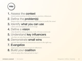 YOU


         1. Assess the context
               shared understanding of culture, process, practices, inﬂuencers

         2. Deﬁne the problem(s)
               things in the way of delivering better UX (culture is usually the cause)

         3. Identify what you can use
               values and assumptions you can leverage

         4. Deﬁne a vision
               what should be culture, processes, tools, UX team scale & role

         5. Understand key inﬂuencers
               who they are, plus their goals, beliefs & behavior preferences

         6. Demonstrate small wins
               succeed, then measure & communicate success in the right way

         7. Evangelize
               target your conversations & style for inﬂuencers

         8. Build your coalition
               enlist & equip allies, then go back to step 1



EXPERIENCE LEADERSHIP   | Kim Goodwin                                                     @kimgoodwin #UXILive #leadership   38
 