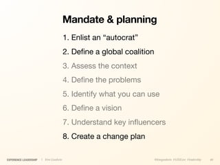 Mandate & planning
                                        1. Enlist an “autocrat”
                                        2. Deﬁne a global coalition
                                        3. Assess the context
                                        4. Deﬁne the problems
                                        5. Identify what you can use
                                        6. Deﬁne a vision
                                        7. Understand key inﬂuencers
                                        8. Create a change plan

EXPERIENCE LEADERSHIP   | Kim Goodwin                                 @kimgoodwin #UXILive #leadership   40
 