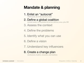 Mandate & planning
                                        1. Enlist an “autocrat”
                                          AND nearly all of the executive team

                                        2. Deﬁne a global coalition
                                          include leaders in all product & service delivery areas, plus HR

                                        3. Assess the context
                                        4. Deﬁne the problems
                                        5. Identify what you can use
                                        6. Deﬁne a vision
                                        7. Understand key inﬂuencers
                                        8. Create a change plan
                                          mechanisms, leaders, resources, and timelines



EXPERIENCE LEADERSHIP   | Kim Goodwin                                                      @kimgoodwin #UXILive #leadership   40
 