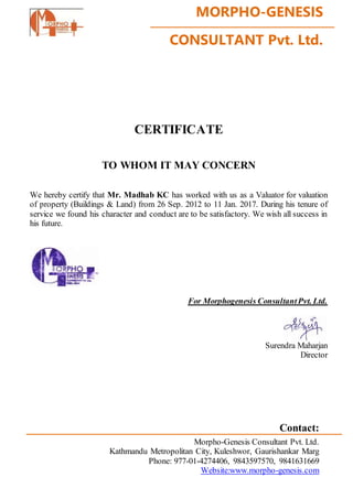 MORPHO-GENESIS
CONSULTANT Pvt. Ltd.
CERTIFICATE
TO WHOM IT MAY CONCERN
We hereby certify that Mr. Madhab KC has worked with us as a Valuator for valuation
of property (Buildings & Land) from 26 Sep. 2012 to 11 Jan. 2017. During his tenure of
service we found his character and conduct are to be satisfactory. We wish all success in
his future.
For Morphogenesis ConsultantPvt. Ltd.
Surendra Maharjan
Director
Contact:
Morpho-Genesis Consultant Pvt. Ltd.
Kathmandu Metropolitan City, Kuleshwor, Gaurishankar Marg
Phone: 977-01-4274406, 9843597570, 9841631669
Website:www.morpho-genesis.com
 