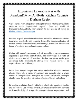 Experience Luxuriousness with
BrandomKitchenAndbath: Kitchen Cabinets
in Durham Region
Welcome to a realm of opulence and sophistication, where every culinary
aspiration meets unparalleled elegance. Enter the world of
BrandomKitchenAndbath, your gateway to the epitome of luxury in
kitchen cabinets Durham region.
Envision a space where innovation meets aesthetics, where functionality
intertwines seamlessly with exquisite design. Our bespoke collection of
kitchen cabinets transcends mere functionality; it embodies an exquisite
fusion of craftsmanship and contemporary allure.
Crafted with meticulous attention to detail, our cabinets are a testament to
unparalleled quality and sophistication. Immerse yourself in a realm of
choice where a myriad of materials, finishes, and styles awaits your
discerning taste, promising to elevate your culinary haven to an
unprecedented level of luxury.
From sleek modern designs that exude minimalist allure to timeless
classics that evoke a sense of grandeur, our cabinets cater to every
individual's unique vision. Indulge in the richness of textures, the depth
of colors, and the seamless integration of state-of-the-art technology.
Beyond the aesthetics, BrandomKitchenAndbath prioritizes functionality
and innovation. Our cabinets are not just exquisite ornaments; they are
meticulously designed to optimize storage, enhance organization, and
 