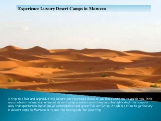 Experience Luxury Desert Camps in Morocco
A trip to a hot and unproductive desert can’t be made alone as you need someone to guide you. Hire
any professional and experienced desert camp provider providing an affordable deal that covers
easy transportation, luxurious accommodation and great fun activities. An ideal option to get luxury
in desert camp in Morocco is to use the best guide for your trip.
 