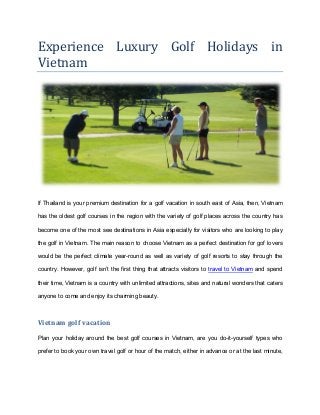 Experience Luxury Golf Holidays in
Vietnam
If Thailand is your premium destination for a golf vacation in south east of Asia, then, Vietnam
has the oldest golf courses in the region with the variety of golf places across the country has
become one of the most see destinations in Asia especially for visitors who are looking to play
the golf in Vietnam. The main reason to choose Vietnam as a perfect destination for gof lovers
would be the perfect climate year-round as well as variety of golf resorts to stay through the
country. However, golf isn’t the first thing that attracts visitors to travel to Vietnam and spend
their time, Vietnam is a country with unlimited attractions, sites and natural wonders that caters
anyone to come and enjoy its charming beauty.
Vietnam golf vacation
Plan your holiday around the best golf courses in Vietnam, are you do-it-yourself types who
prefer to book your own travel golf or hour of the match, either in advance or at the last minute,
 