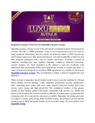 Experience Luxury To Its Core At Samridhi Luxuriya Avenue
Samridhi Luxuriya Avenue is one of the ultra-luxury residential projects being raised up
at sector 150 with 2, 3 BHK apartments. It has a very favored location since it is close to
many important destinations and also nearby the proposed airport at FNG expressway
and Yamuna expressway. This project will bestow you with wonderfully crafted two and
three bedroom apartments with a mix of comfort and luxury. It renders a myriad of
amenities including play area children, shopping complexes, rainwater harvesting,
security features, etc. Each apartment in this project is laid out excellently with
dimensions that could greatly fulfill your requirements in terms of comfort and space. A
range of artistically designed two and three BHK apartments are available for the buyers
Samridhi Luxuriya Avenue. This development is simply a blend of magnificence and
opulence.
When it comes to amenities, the developers made it sure to stun the residents by offering
power backup, reserved parking, vaastu compliant, gymnasium, security, maintenance
staff, swimming pool, parks, club area, waste disposal, intercom facility, RO water
system, water storage and high speed lifts. The community facilities of this project
include 24 hour backup, garden, club house, community hall, security, etc. Health and
fitness of the residents are ensured with the availability of indoor games, gymnasium and
swimming pool. For connectivity, intercom is available. Rainwater harvesting provision
is available to ensure green living. With excellent location, the residents can feel that the
southern part of NCR and greater Noida can be accessible easily. For more details visits
Samridhi Group.
 