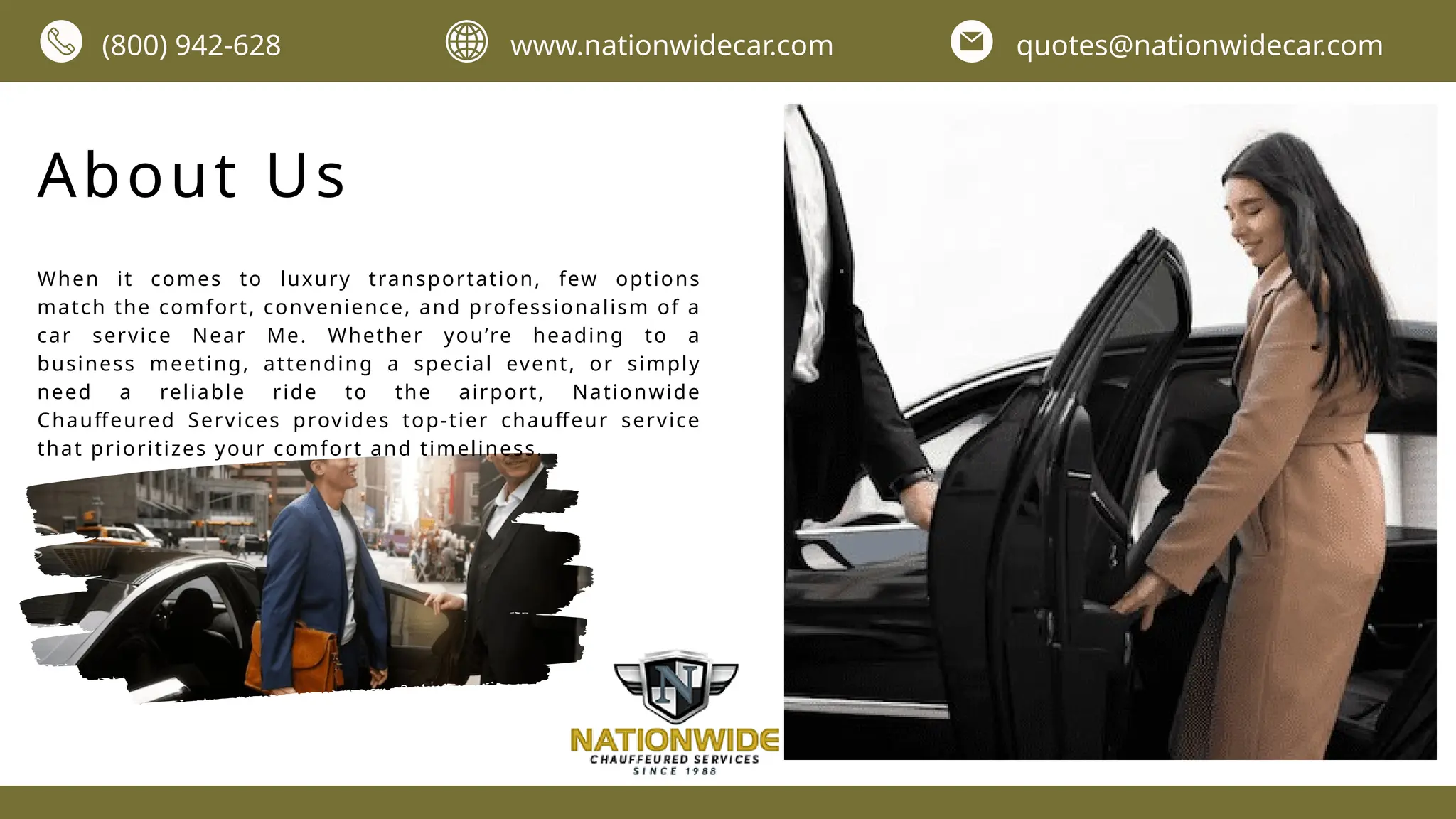 About Us
When it comes to luxury transportation, few options
match the comfort, convenience, and professionalism of a
car service Near Me. Whether you’re heading to a
business meeting, attending a special event, or simply
need a reliable ride to the airport, Nationwide
Chauffeured Services provides top-tier chauffeur service
that prioritizes your comfort and timeliness.
(800) 942-628 www.nationwidecar.com quotes@nationwidecar.com
 