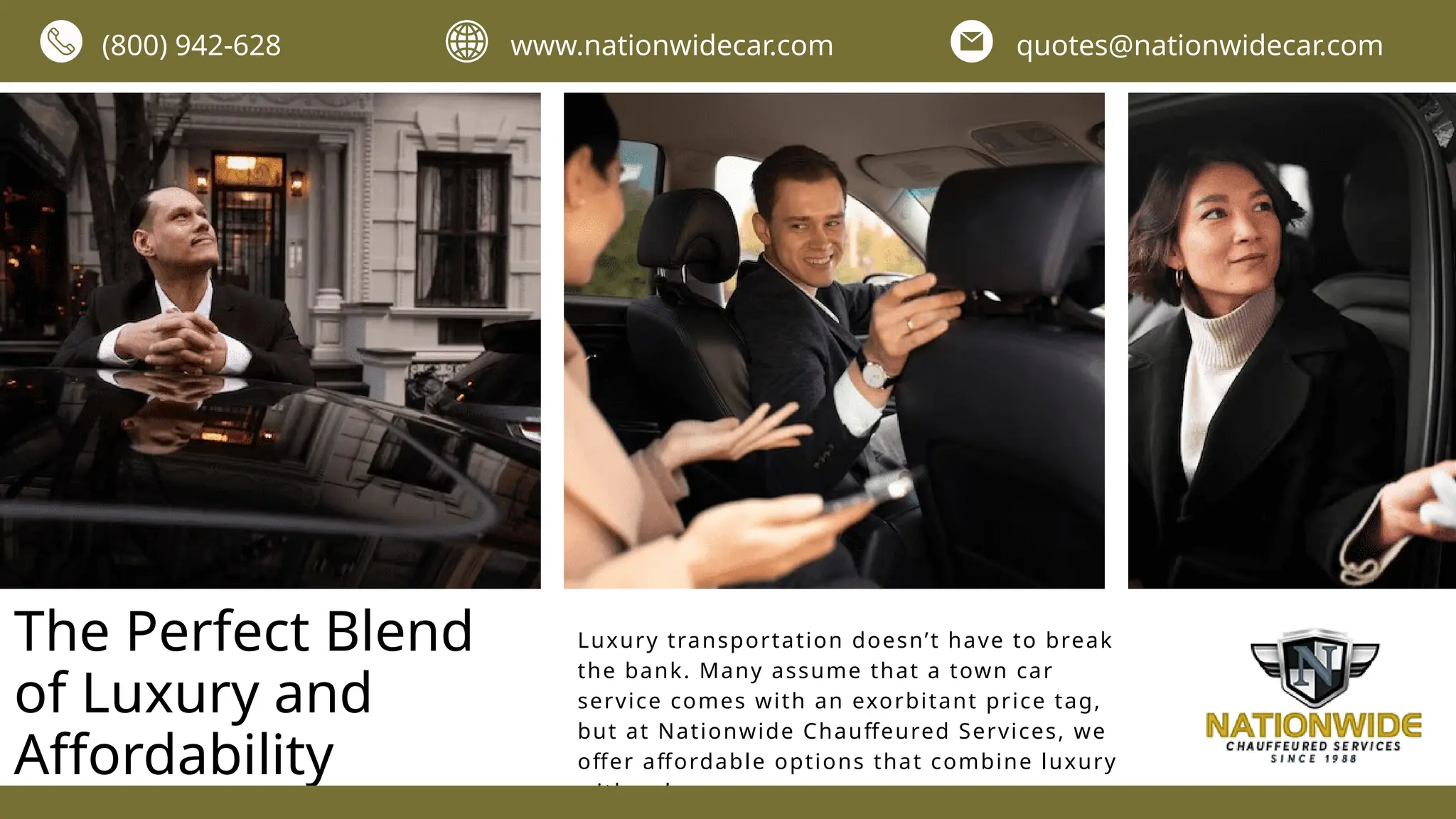 The Perfect Blend
of Luxury and
Affordability
Luxury transportation doesn’t have to break
the bank. Many assume that a town car
service comes with an exorbitant price tag,
but at Nationwide Chauffeured Services, we
offer affordable options that combine luxury
with value.
(800) 942-628 www.nationwidecar.com quotes@nationwidecar.com
 