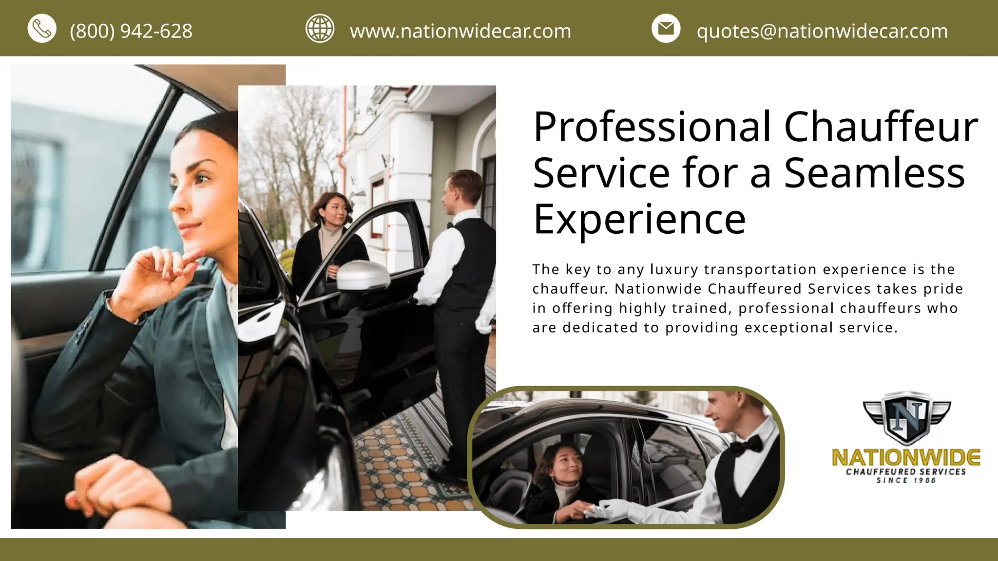 (800) 942-628 www.nationwidecar.com quotes@nationwidecar.com
Professional Chauffeur
Service for a Seamless
Experience
The key to any luxury transportation experience is the
chauffeur. Nationwide Chauffeured Services takes pride
in offering highly trained, professional chauffeurs who
are dedicated to providing exceptional service.
 