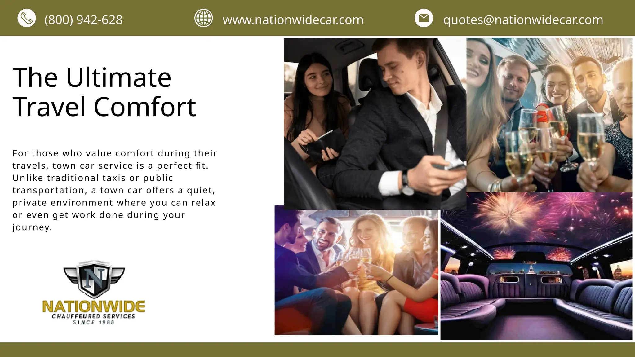 The Ultimate
Travel Comfort
For those who value comfort during their
travels, town car service is a perfect fit.
Unlike traditional taxis or public
transportation, a town car offers a quiet,
private environment where you can relax
or even get work done during your
journey.
(800) 942-628 www.nationwidecar.com quotes@nationwidecar.com
 