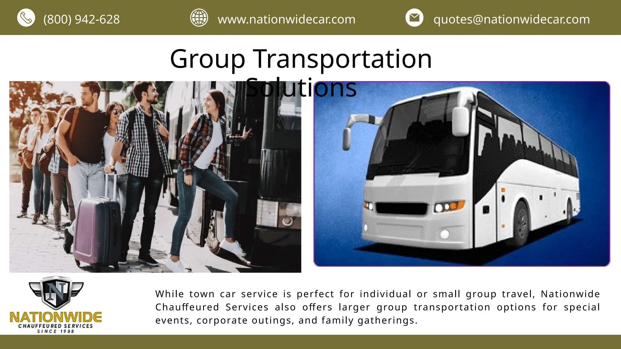 Group Transportation
Solutions
While town car service is perfect for individual or small group travel, Nationwide
Chauffeured Services also offers larger group transportation options for special
events, corporate outings, and family gatherings.
(800) 942-628 www.nationwidecar.com quotes@nationwidecar.com
 