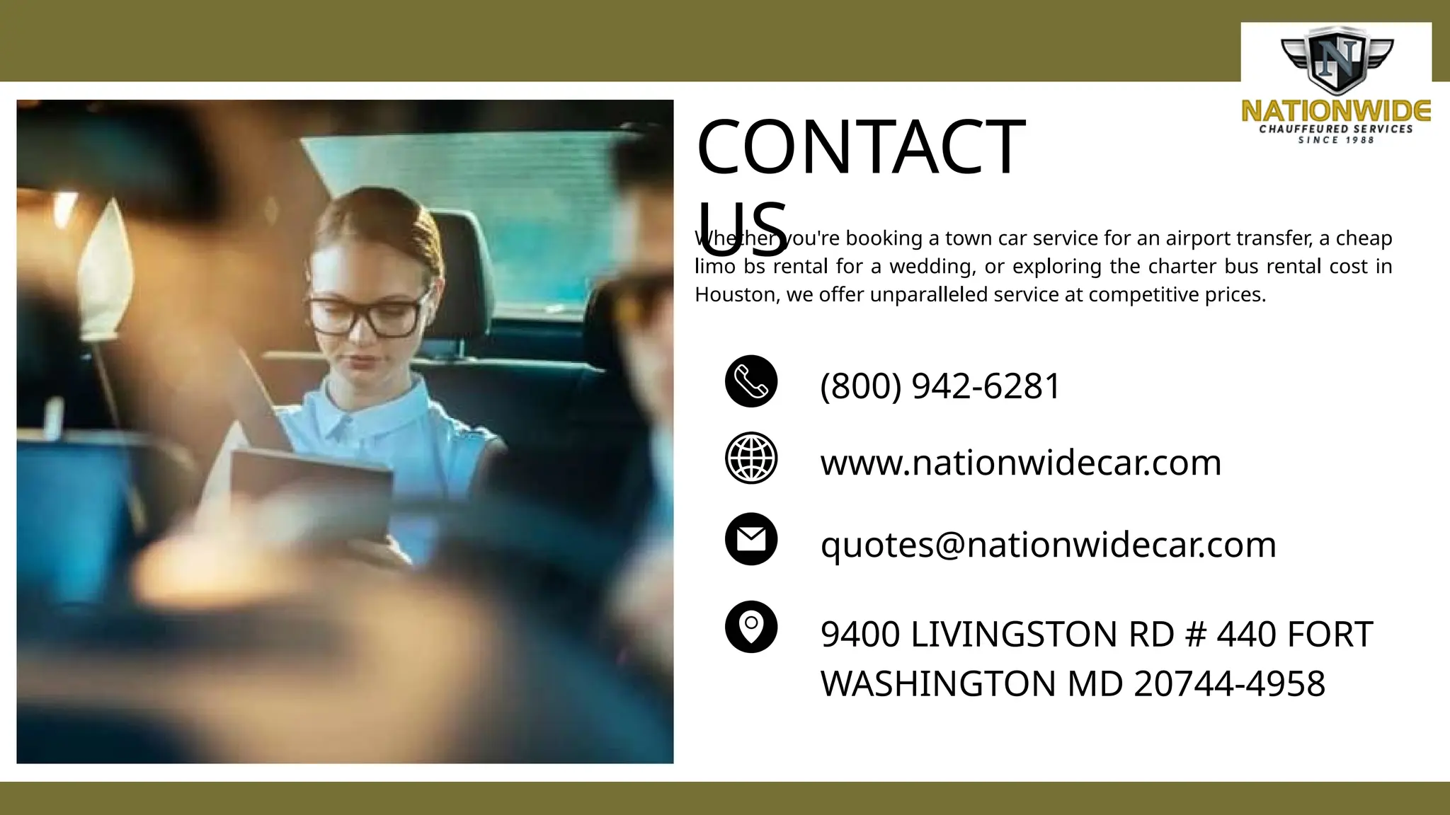 CONTACT
US
(800) 942-6281
www.nationwidecar.com
quotes@nationwidecar.com
9400 LIVINGSTON RD # 440 FORT
WASHINGTON MD 20744-4958
Whether you're booking a town car service for an airport transfer, a cheap
limo bs rental for a wedding, or exploring the charter bus rental cost in
Houston, we offer unparalleled service at competitive prices.
 