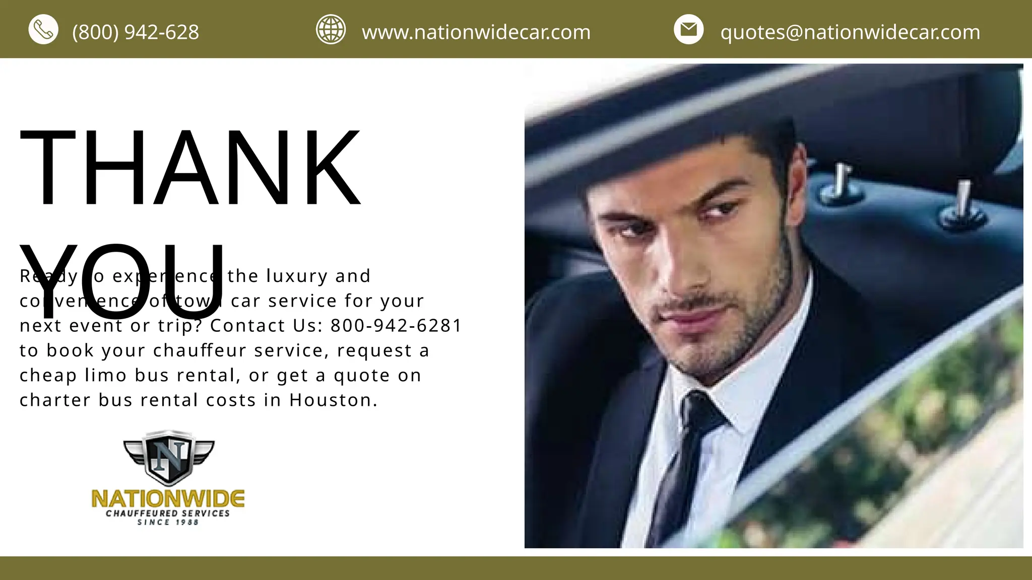 THANK
YOU
Ready to experience the luxury and
convenience of town car service for your
next event or trip? Contact Us: 800-942-6281
to book your chauffeur service, request a
cheap limo bus rental, or get a quote on
charter bus rental costs in Houston.
(800) 942-628 www.nationwidecar.com quotes@nationwidecar.com
 