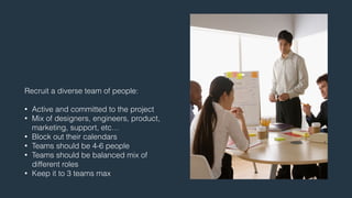 Recruit a diverse team of people: 
! 
• Active and committed to the project 
• Mix of designers, engineers, product, 
marketing, support, etc… 
• Block out their calendars 
• Teams should be 4-6 people 
• Teams should be balanced mix of 
different roles 
• Keep it to 3 teams max 
 