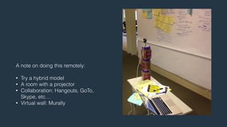 A note on doing this remotely: 
! 
• Try a hybrid model 
• A room with a projector 
• Collaboration: Hangouts, GoTo, 
Skype, etc… 
• Virtual wall: Murally 
 