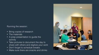 Running the session: 
! 
• Bring copies of research 
• The materials 
• A prep presentation to guide the 
activity 
• Take pictures to document the day to 
share with others and digitize your work 
• Don’t forget to schedule breaks 
• Make sure there are snacks and drinks 
 