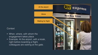At the airport 
Alone 
Waiting for flight 
Context 
! 
• When, where, with whom the 
engagement takes place 
• Example: At the airport, with a kiosk, 
right before boarding a flight, 
colleagues are waiting at the gate. 
 