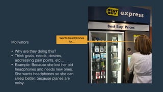 Wants headphones 
for… 
Motivators 
! 
• Why are they doing this? 
• Think goals, needs, desires, 
addressing pain points, etc… 
• Example: Because she lost her old 
headphones and needs new ones. 
She wants headphones so she can 
sleep better, because planes are 
noisy. 
 