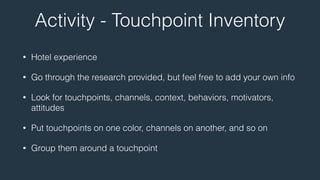 Activity - Touchpoint Inventory 
• Hotel experience 
• Go through the research provided, but feel free to add your own info 
• Look for touchpoints, channels, context, behaviors, motivators, 
attitudes 
• Put touchpoints on one color, channels on another, and so on 
• Group them around a touchpoint 
 