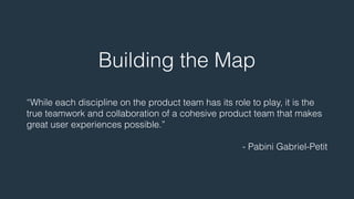 Building the Map 
! 
“While each discipline on the product team has its role to play, it is the 
true teamwork and collaboration of a cohesive product team that makes 
great user experiences possible.” 
! 
- Pabini Gabriel-Petit 
 