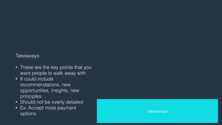 Takeaways: 
! 
• These are the key points that you 
want people to walk away with 
• It could include 
recommendations, new 
opportunities, insights, new 
principles 
• Should not be overly detailed 
• Ex: Accept more payment 
options 
Takeaways 
 