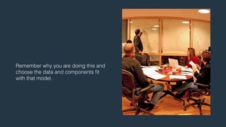 Remember why you are doing this and 
choose the data and components fit 
with that model. 
 
