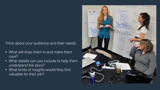 Think about your audience and their needs: 
! 
• What will draw them in and make them 
care? 
• What details can you include to help them 
understand the story? 
• What kinds of insights would they find 
valuable for their job? 
 