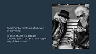 And remember that this is a technique 
for storytelling. 
! 
So again choose the data and 
components that help tell a rich in-depth 
story of the experience. 
 