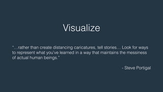 Visualize 
! 
“…rather than create distancing caricatures, tell stories… Look for ways 
to represent what you’ve learned in a way that maintains the messiness 
of actual human beings.” 
! 
- Steve Portigal 
 
