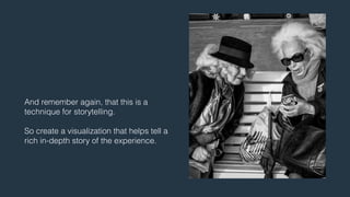 And remember again, that this is a 
technique for storytelling. 
! 
So create a visualization that helps tell a 
rich in-depth story of the experience. 
 