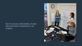 But it’s not just a deliverable, it’s also 
about the team’s experience in its 
creation. 
 
