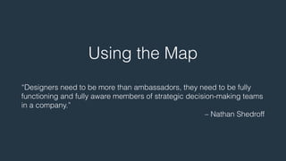 Using the Map 
! 
“Designers need to be more than ambassadors, they need to be fully 
functioning and fully aware members of strategic decision-making teams 
in a company.” 
– Nathan Shedroff 
 