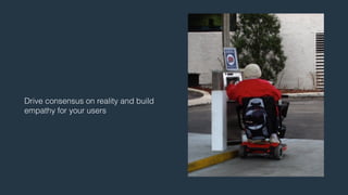 Drive consensus on reality and build 
empathy for your users 
 