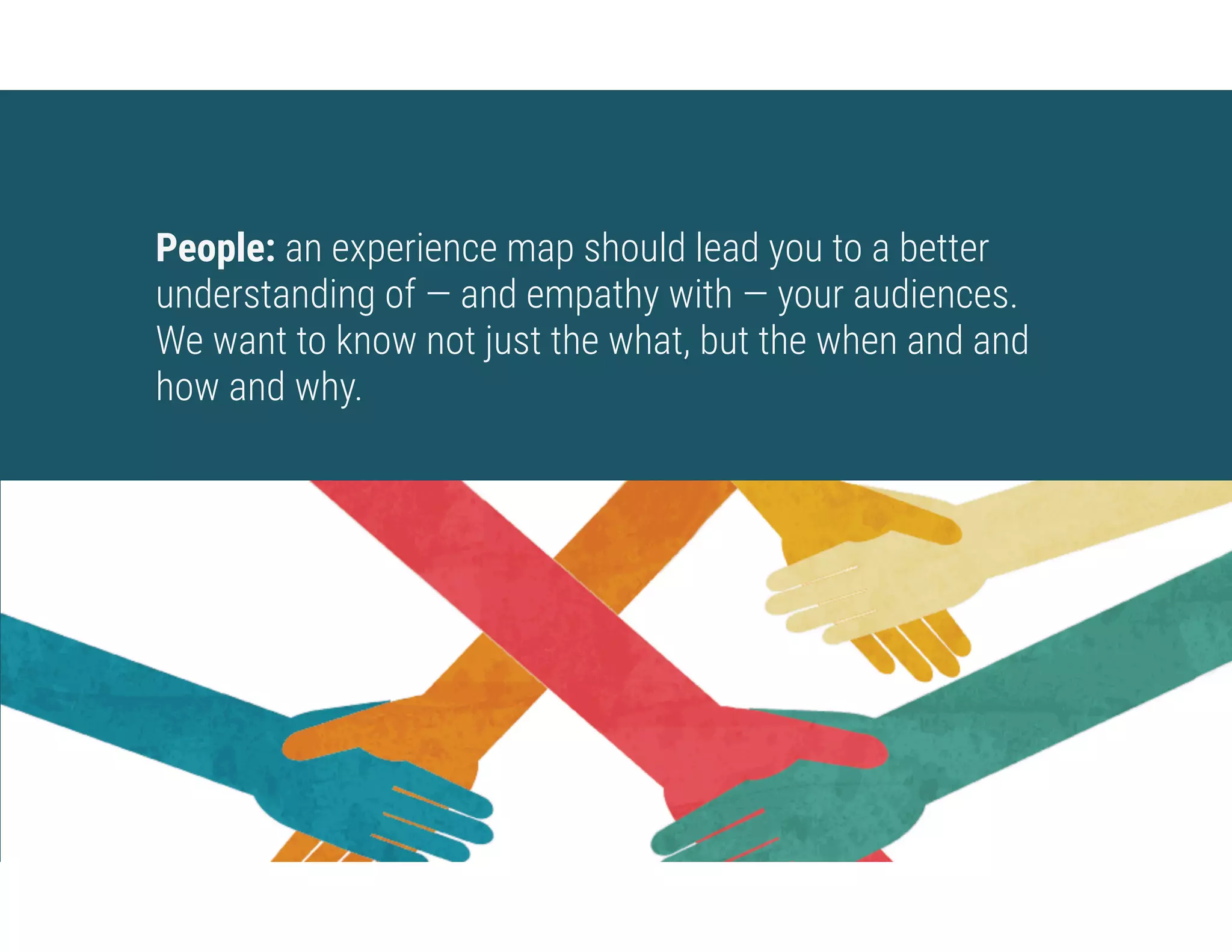 People: an experience map should lead you to a better
understanding of — and empathy with — your audiences.  
We want to know not just the what, but the when and and
how and why.
 