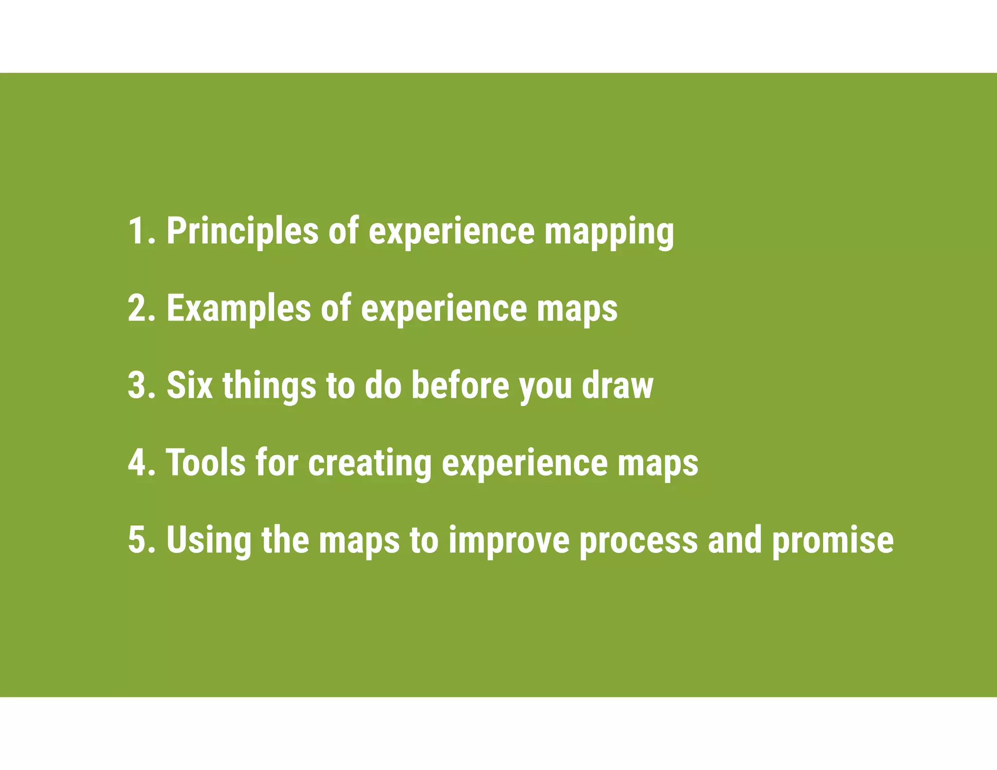 1. Principles of experience mapping
2. Examples of experience maps
3. Six things to do before you draw
4. Tools for creating experience maps
5. Using the maps to improve process and promise
 