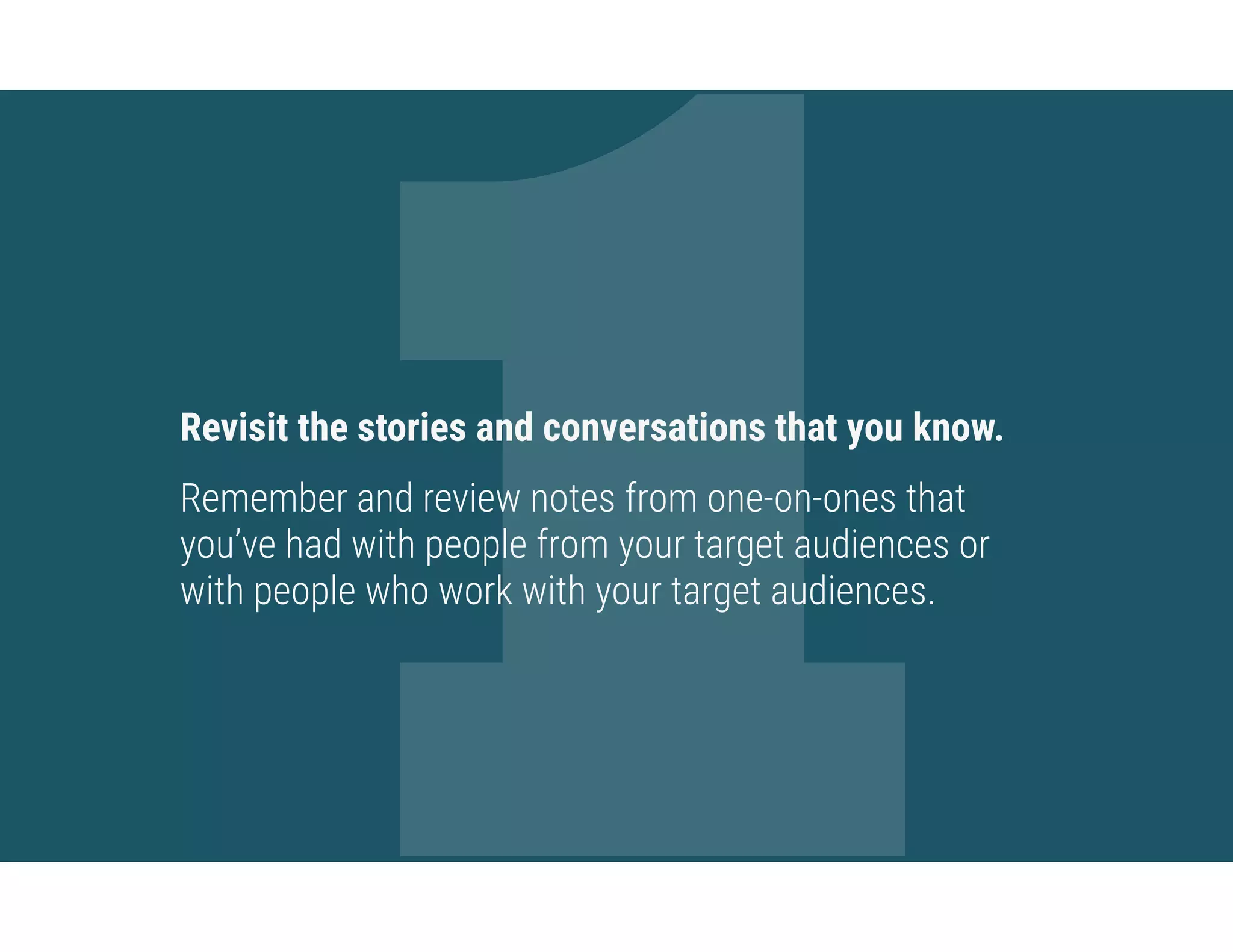 1Revisit the stories and conversations that you know.
Remember and review notes from one-on-ones that
you’ve had with people from your target audiences or
with people who work with your target audiences.
 