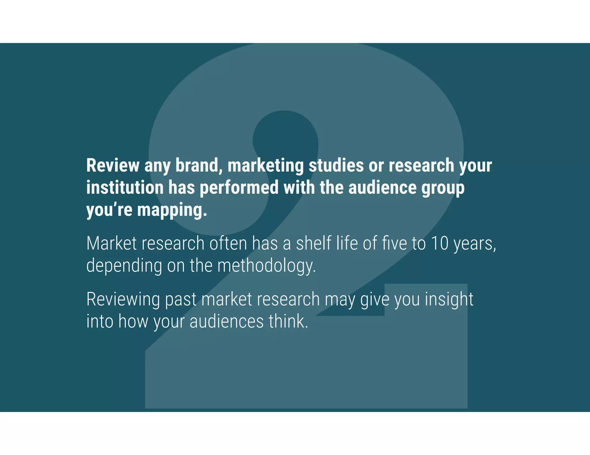 2Review any brand, marketing studies or research your
institution has performed with the audience group
you’re mapping.
Market research often has a shelf life of ﬁve to 10 years,
depending on the methodology.
Reviewing past market research may give you insight
into how your audiences think.
 