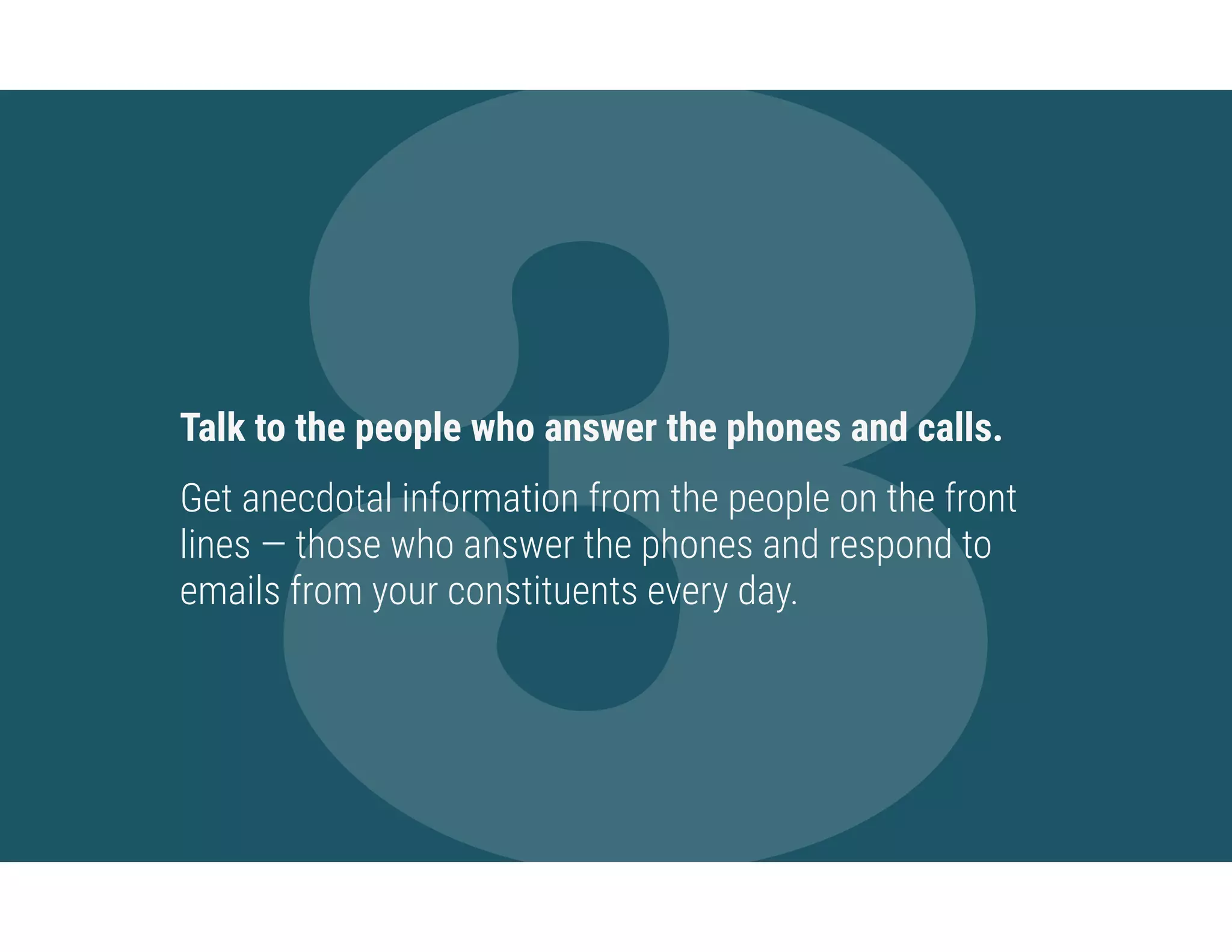 3Talk to the people who answer the phones and calls.
Get anecdotal information from the people on the front
lines — those who answer the phones and respond to
emails from your constituents every day.
 