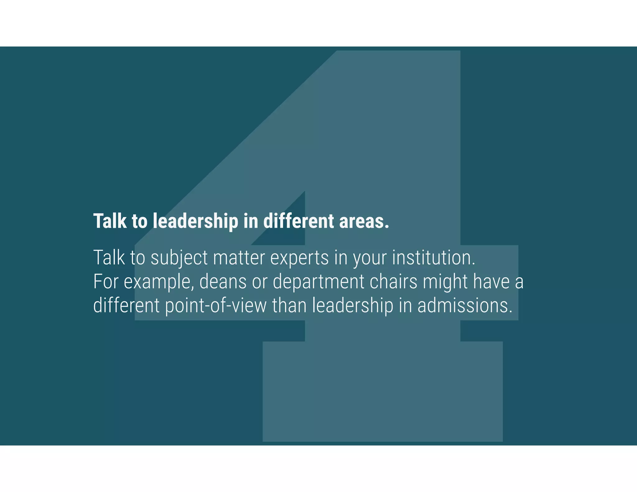 4Talk to leadership in different areas.
Talk to subject matter experts in your institution.  
For example, deans or department chairs might have a
different point-of-view than leadership in admissions.
 