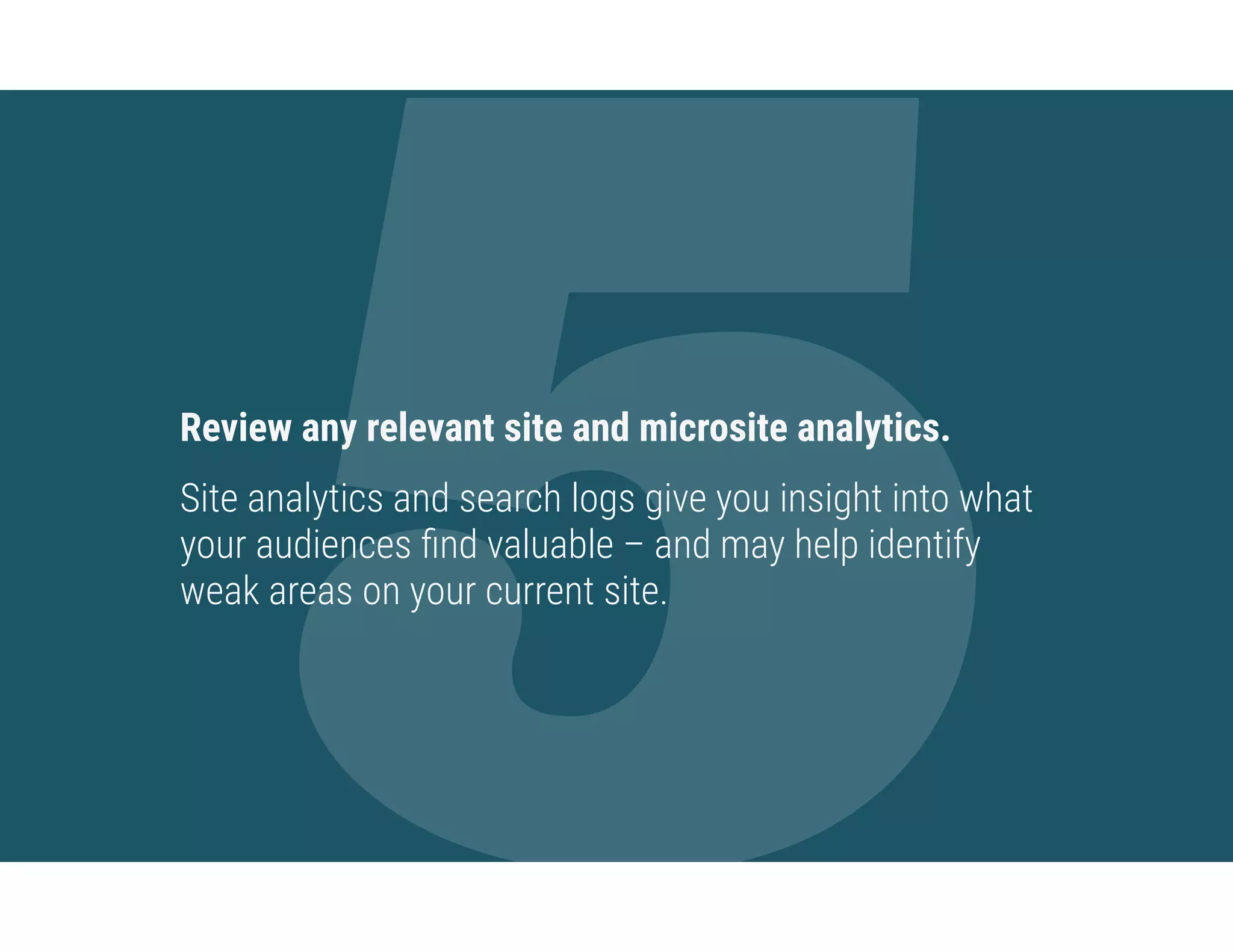 5Review any relevant site and microsite analytics.
Site analytics and search logs give you insight into what
your audiences ﬁnd valuable – and may help identify
weak areas on your current site.
 