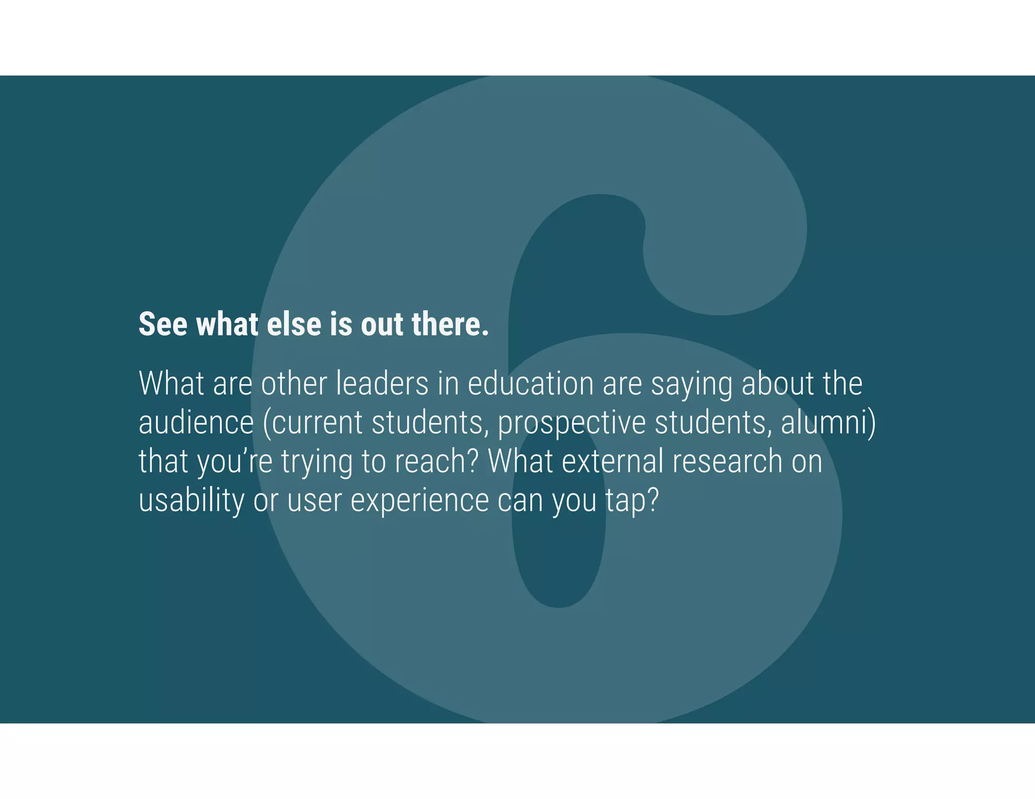 6See what else is out there.
What are other leaders in education are saying about the
audience (current students, prospective students, alumni)
that you’re trying to reach? What external research on
usability or user experience can you tap?
 