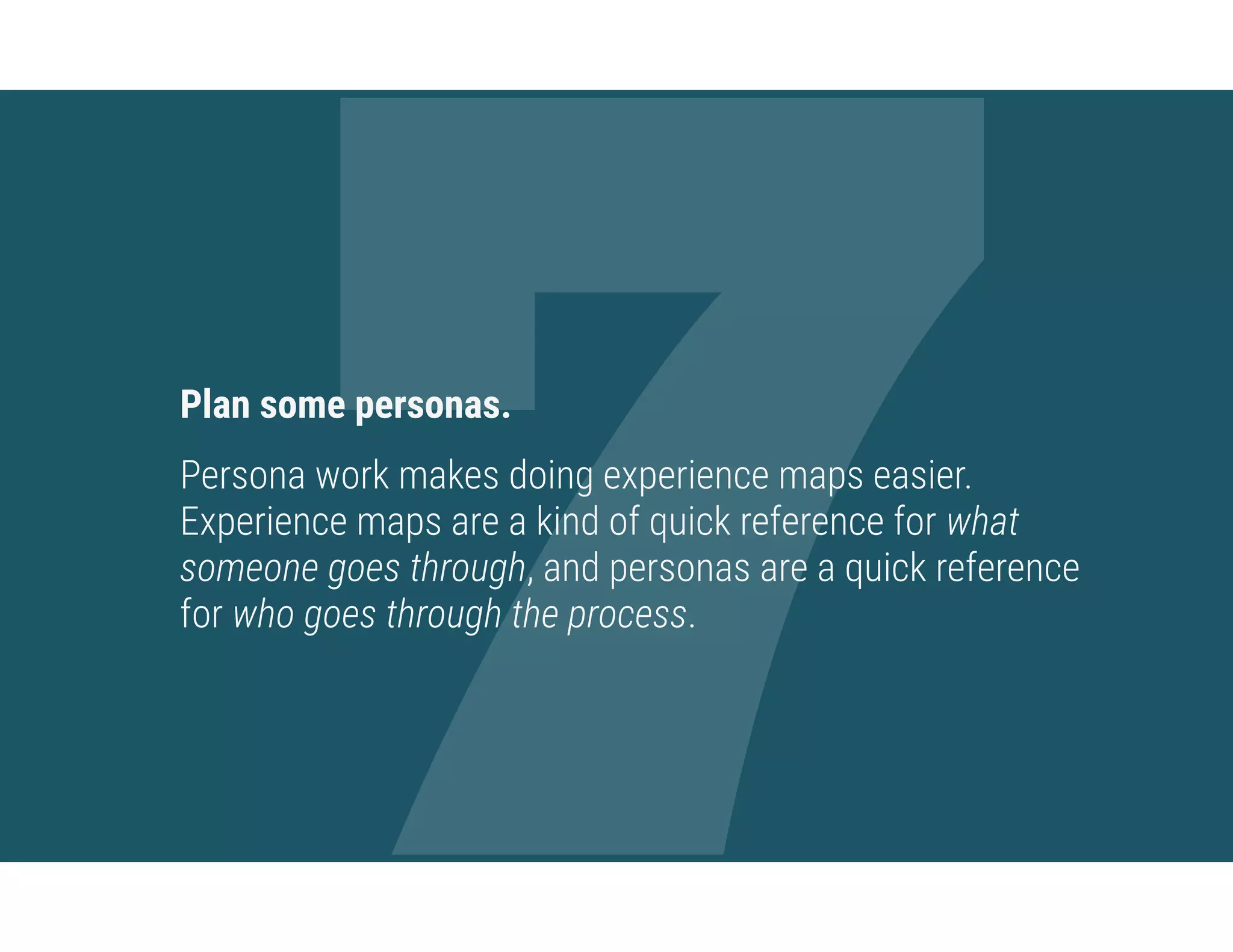 7Plan some personas.
Persona work makes doing experience maps easier.
Experience maps are a kind of quick reference for what
someone goes through, and personas are a quick reference
for who goes through the process.
 