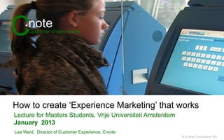 C        note
     •	
  
        Customer driven results




How to create ‘Experience Marketing’ that works
Lecture for Masters Students, Vrije Universiteit Amsterdam
January 2013
Lea Ward, Director of Customer Experience, C•note
                                                             © C.Note Consultants BV
 
